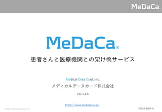 © 2020 Medical Data Card, Inc.
Medical Data Card, Inc.
メディカルデータカード株式会社
患者さんと医療機関との架け橋サービス
https://www.medaca.co.jp/
Ver.1.4.6
2020年4月時点
 