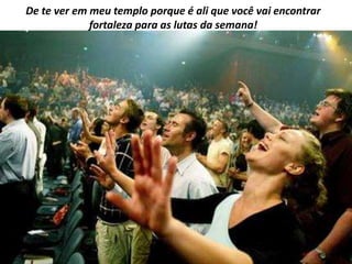 De te ver em meu templo porque é ali que você vai encontrar
             fortaleza para as lutas da semana!
 