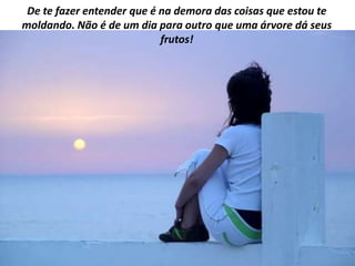 De te fazer entender que é na demora das coisas que estou te
moldando. Não é de um dia para outro que uma árvore dá seus
                            frutos!
 