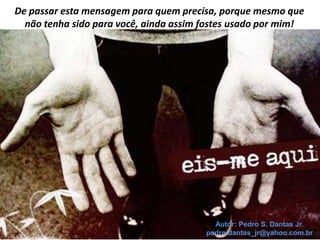 De passar esta mensagem para quem precisa, porque mesmo que
  não tenha sido para você, ainda assim fostes usado por mim!




                                          Autor: Pedro S. Dantas Jr.
                                        pedro.dantas_jr@yahoo.com.br
 