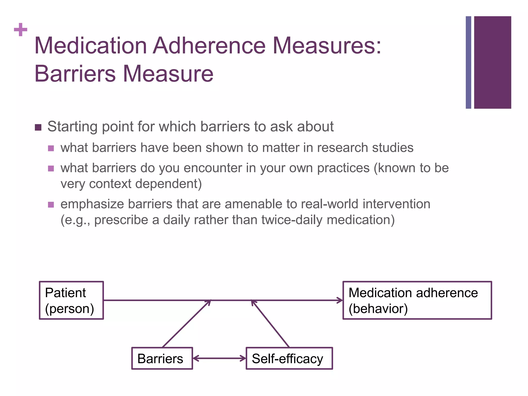+
Medication Adherence Measures:
Barriers Measure
 Starting point for which barriers to ask about
 what barriers have been shown to matter in research studies
 what barriers do you encounter in your own practices (known to be
very context dependent)
 emphasize barriers that are amenable to real-world intervention
(e.g., prescribe a daily rather than twice-daily medication)
Patient
(person)
Medication adherence
(behavior)
Self-efficacyBarriers
 