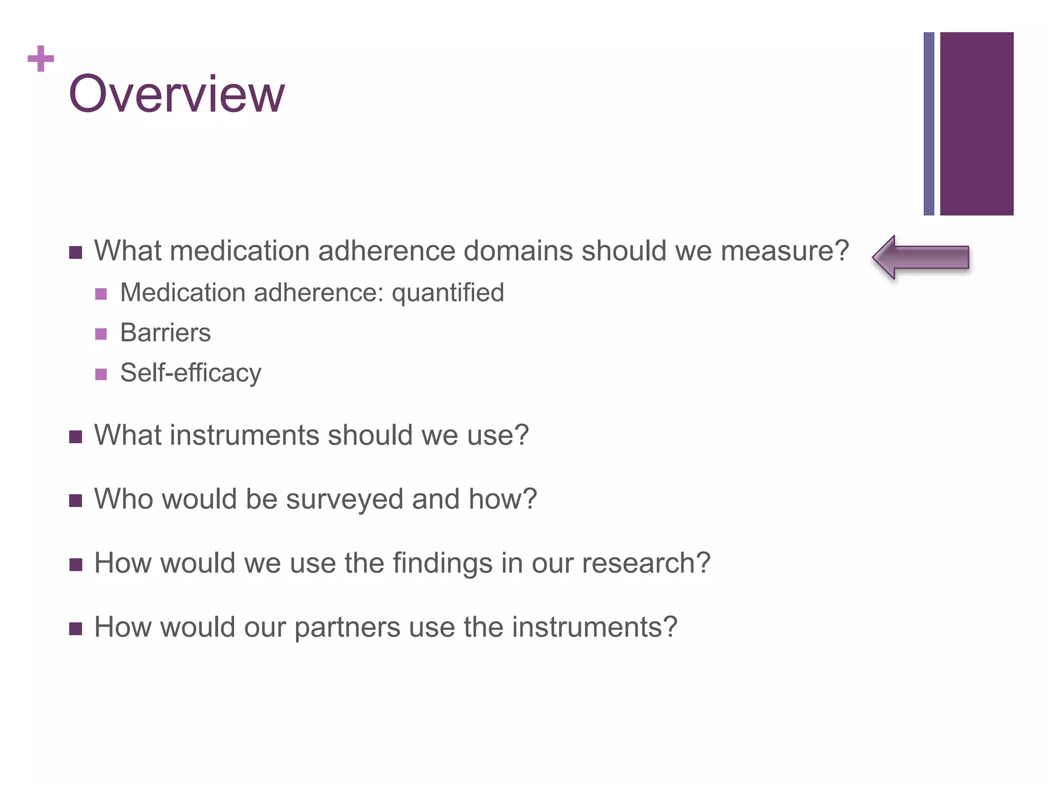 +
Overview
 What medication adherence domains should we measure?
 Medication adherence: quantified
 Barriers
 Self-efficacy
 What instruments should we use?
 Who would be surveyed and how?
 How would we use the findings in our research?
 How would our partners use the instruments?
 