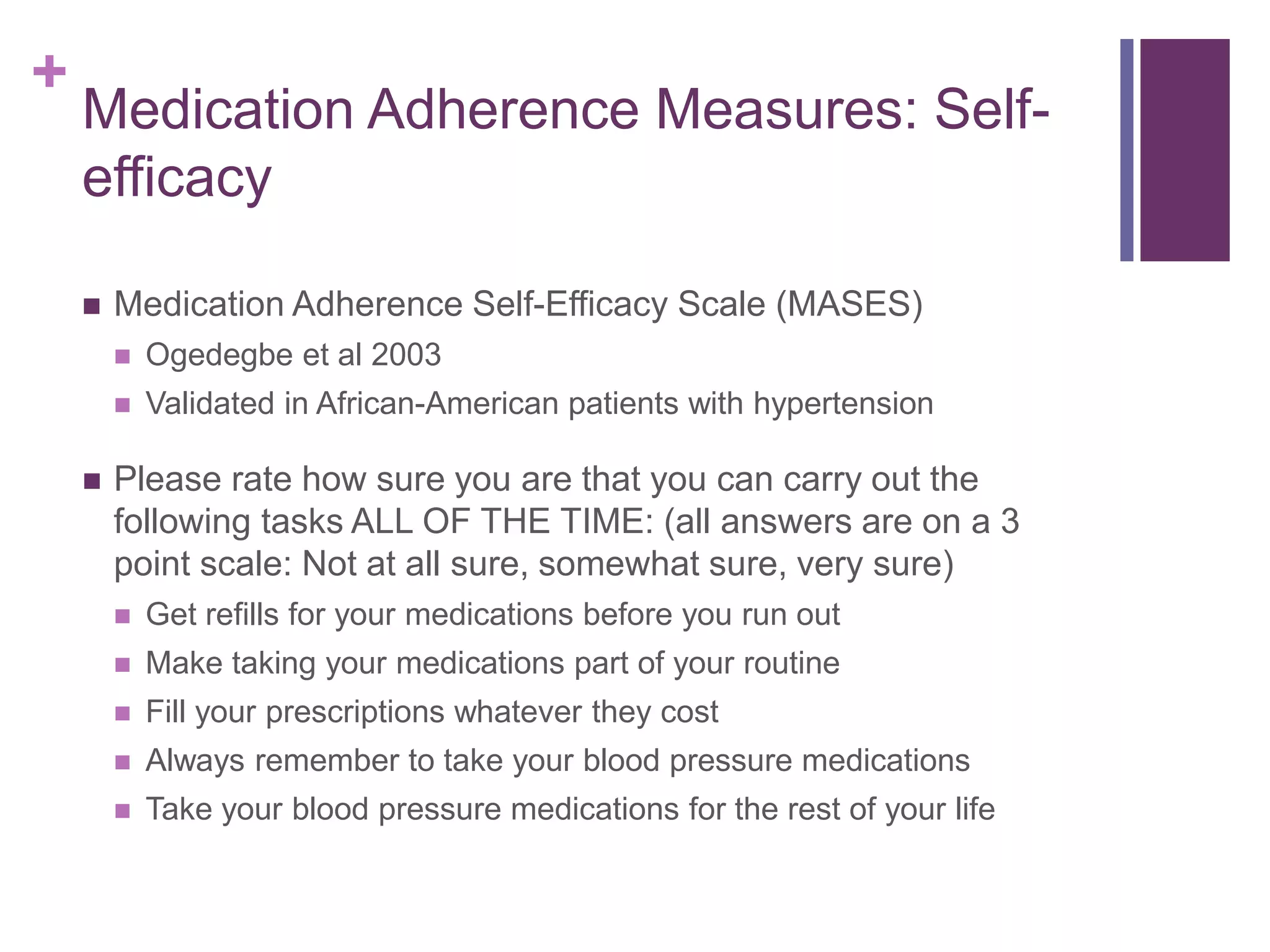 +
Medication Adherence Measures: Self-
efficacy
 Medication Adherence Self-Efficacy Scale (MASES)
 Ogedegbe et al 2003
 Validated in African-American patients with hypertension
 Please rate how sure you are that you can carry out the
following tasks ALL OF THE TIME: (all answers are on a 3
point scale: Not at all sure, somewhat sure, very sure)
 Get refills for your medications before you run out
 Make taking your medications part of your routine
 Fill your prescriptions whatever they cost
 Always remember to take your blood pressure medications
 Take your blood pressure medications for the rest of your life
 