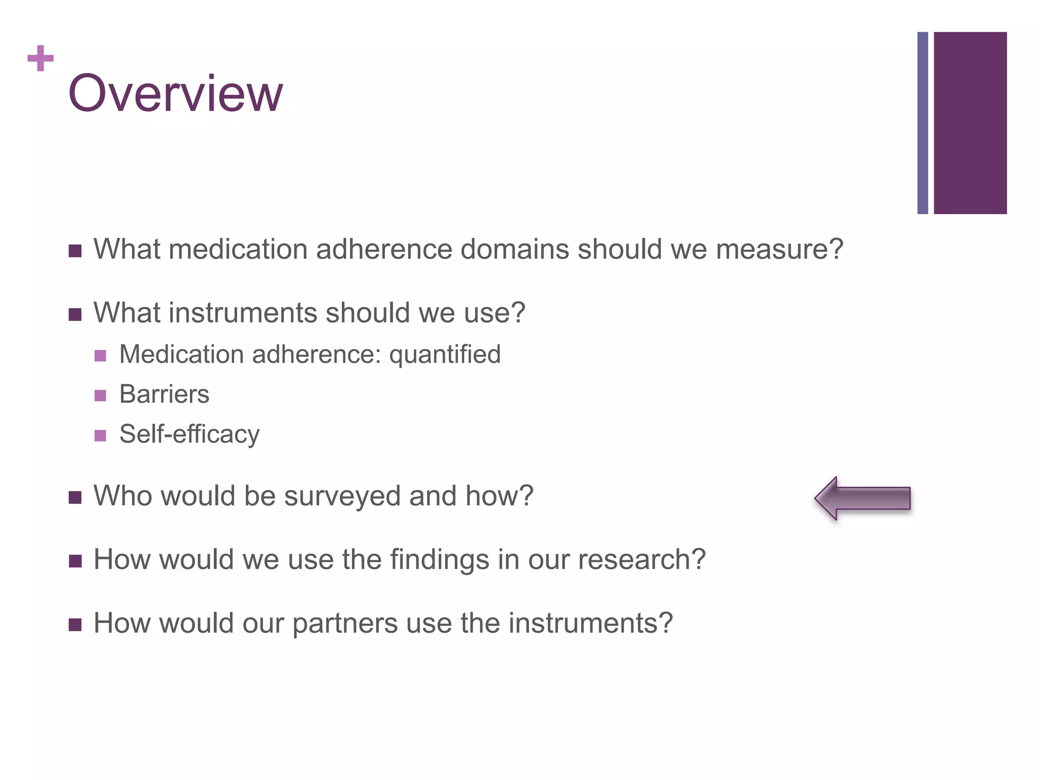 +
Overview
 What medication adherence domains should we measure?
 What instruments should we use?
 Medication adherence: quantified
 Barriers
 Self-efficacy
 Who would be surveyed and how?
 How would we use the findings in our research?
 How would our partners use the instruments?
 
