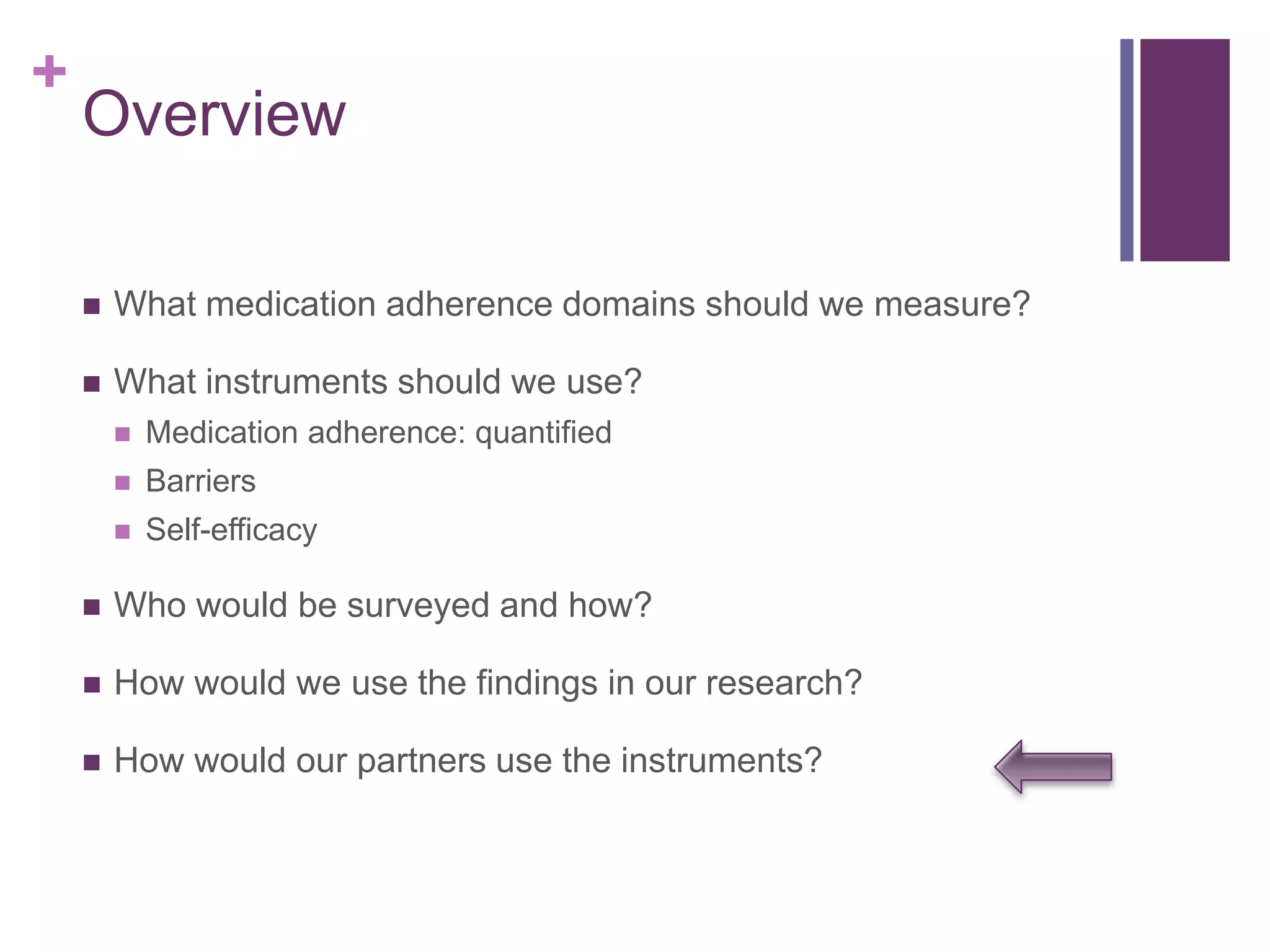 +
Overview
 What medication adherence domains should we measure?
 What instruments should we use?
 Medication adherence: quantified
 Barriers
 Self-efficacy
 Who would be surveyed and how?
 How would we use the findings in our research?
 How would our partners use the instruments?
 