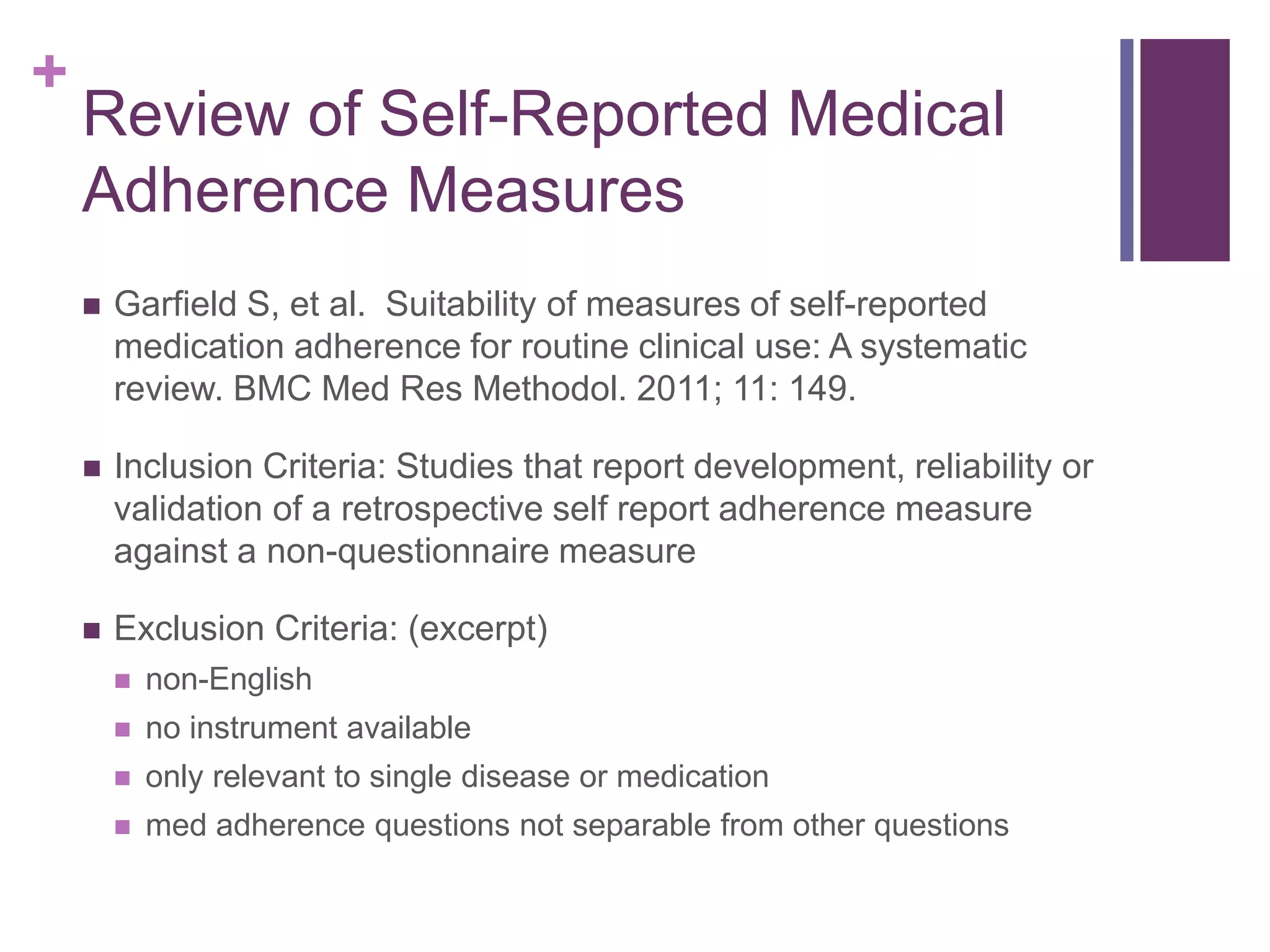 +
Review of Self-Reported Medical
Adherence Measures
 Garfield S, et al. Suitability of measures of self-reported
medication adherence for routine clinical use: A systematic
review. BMC Med Res Methodol. 2011; 11: 149.
 Inclusion Criteria: Studies that report development, reliability or
validation of a retrospective self report adherence measure
against a non-questionnaire measure
 Exclusion Criteria: (excerpt)
 non-English
 no instrument available
 only relevant to single disease or medication
 med adherence questions not separable from other questions
 