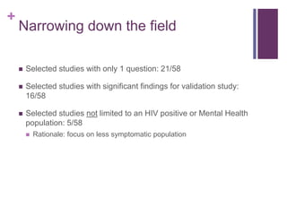 +
Narrowing down the field
 Selected studies with only 1 question: 21/58
 Selected studies with significant findings for validation study:
16/58
 Selected studies not limited to an HIV positive or Mental Health
population: 5/58
 Rationale: focus on less symptomatic population
 