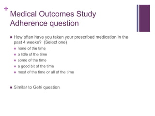 +
Medical Outcomes Study
Adherence question
 How often have you taken your prescribed medication in the
past 4 weeks? (Select one)
 none of the time
 a little of the time
 some of the time
 a good bit of the time
 most of the time or all of the time
 Similar to Gehi question
 
