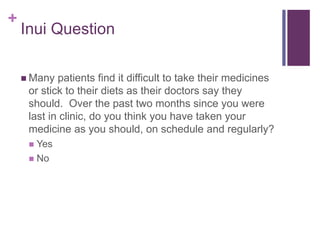 +
Inui Question
 Many patients find it difficult to take their medicines
or stick to their diets as their doctors say they
should. Over the past two months since you were
last in clinic, do you think you have taken your
medicine as you should, on schedule and regularly?
 Yes
 No
 