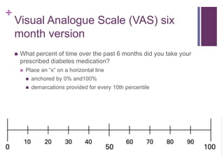 +
Visual Analogue Scale (VAS) six
month version
 What percent of time over the past 6 months did you take your
prescribed diabetes medication?
 Place an “x” on a horizontal line
 anchored by 0% and100%
 demarcations provided for every 10th percentile
 