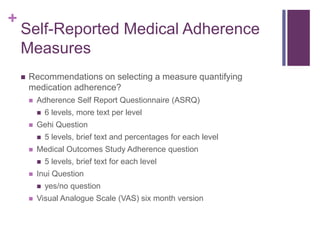 +
Self-Reported Medical Adherence
Measures
 Recommendations on selecting a measure quantifying
medication adherence?
 Adherence Self Report Questionnaire (ASRQ)
 6 levels, more text per level
 Gehi Question
 5 levels, brief text and percentages for each level
 Medical Outcomes Study Adherence question
 5 levels, brief text for each level
 Inui Question
 yes/no question
 Visual Analogue Scale (VAS) six month version
 