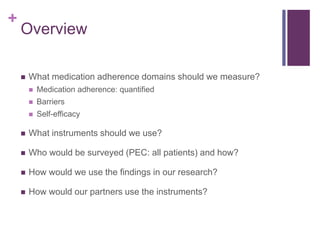 +
Overview
 What medication adherence domains should we measure?
 Medication adherence: quantified
 Barriers
 Self-efficacy
 What instruments should we use?
 Who would be surveyed (PEC: all patients) and how?
 How would we use the findings in our research?
 How would our partners use the instruments?
 