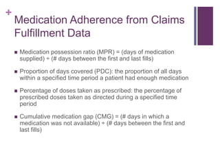 +
Medication Adherence from Claims
Fulfillment Data
 Medication possession ratio (MPR) = (days of medication
supplied) ÷ (# days between the first and last fills)
 Proportion of days covered (PDC): the proportion of all days
within a specified time period a patient had enough medication
 Percentage of doses taken as prescribed: the percentage of
prescribed doses taken as directed during a specified time
period
 Cumulative medication gap (CMG) = (# days in which a
medication was not available) ÷ (# days between the first and
last fills)
 