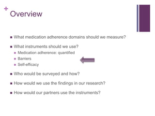 +
Overview
 What medication adherence domains should we measure?
 What instruments should we use?
 Medication adherence: quantified
 Barriers
 Self-efficacy
 Who would be surveyed and how?
 How would we use the findings in our research?
 How would our partners use the instruments?
 