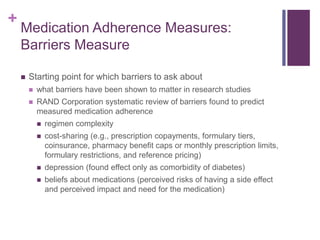 +
Medication Adherence Measures:
Barriers Measure
 Starting point for which barriers to ask about
 what barriers have been shown to matter in research studies
 RAND Corporation systematic review of barriers found to predict
measured medication adherence
 regimen complexity
 cost-sharing (e.g., prescription copayments, formulary tiers,
coinsurance, pharmacy benefit caps or monthly prescription limits,
formulary restrictions, and reference pricing)
 depression (found effect only as comorbidity of diabetes)
 beliefs about medications (perceived risks of having a side effect
and perceived impact and need for the medication)
 