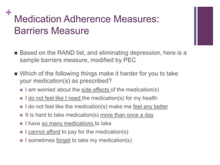 +
Medication Adherence Measures:
Barriers Measure
 Based on the RAND list, and eliminating depression, here is a
sample barriers measure, modified by PEC
 Which of the following things make it harder for you to take
your medication(s) as prescribed?
 I am worried about the side effects of the medication(s)
 I do not feel like I need the medication(s) for my health
 I do not feel like the medication(s) make me feel any better
 It is hard to take medication(s) more than once a day
 I have so many medications to take
 I cannot afford to pay for the medication(s)
 I sometimes forget to take my medication(s)
 