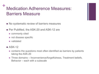 +
Medication Adherence Measures:
Barriers Measure
 No systematic review of barriers measures
 Per PubMed, the ASK-20 and ASK-12 are
 commonly cited
 not disease specific
 validated
 ASK-12
 contains the questions most often identified as barriers by patients
taking the ASK-20
 Three domains – Inconvenience/forgetfulness, Treatment beliefs,
Behavior – each with a subscale
 