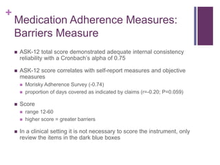 +
Medication Adherence Measures:
Barriers Measure
 ASK-12 total score demonstrated adequate internal consistency
reliability with a Cronbach’s alpha of 0.75
 ASK-12 score correlates with self-report measures and objective
measures
 Morisky Adherence Survey (-0.74)
 proportion of days covered as indicated by claims (r=-0.20; P=0.059)
 Score
 range 12-60
 higher score = greater barriers
 In a clinical setting it is not necessary to score the instrument, only
review the items in the dark blue boxes
 