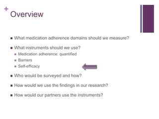 +
Overview
 What medication adherence domains should we measure?
 What instruments should we use?
 Medication adherence: quantified
 Barriers
 Self-efficacy
 Who would be surveyed and how?
 How would we use the findings in our research?
 How would our partners use the instruments?
 