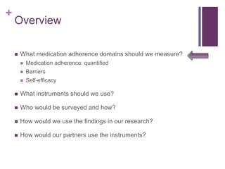 +
Overview
 What medication adherence domains should we measure?
 Medication adherence: quantified
 Barriers
 Self-efficacy
 What instruments should we use?
 Who would be surveyed and how?
 How would we use the findings in our research?
 How would our partners use the instruments?
 