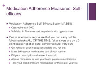 +
Medication Adherence Measures: Self-
efficacy
 Medication Adherence Self-Efficacy Scale (MASES)
 Ogedegbe et al 2003
 Validated in African-American patients with hypertension
 Please rate how sure you are that you can carry out the
following tasks ALL OF THE TIME: (all answers are on a 3
point scale: Not at all sure, somewhat sure, very sure)
 Get refills for your medications before you run out
 Make taking your medications part of your routine
 Fill your prescriptions whatever they cost
 Always remember to take your blood pressure medications
 Take your blood pressure medications for the rest of your life
 