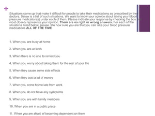 +Situations come up that make it difficult for people to take their medications as prescribed by their
doctors. Below is a list of such situations. We want to know your opinion about taking your blood
pressure medication(s) under each of them. Please indicate your response by checking the box that
most closely represents your opinion. There are no right or wrong answers. For each of the
situations listed below, please rate how sure you are that you can take your blood pressure
medications ALL OF THE TIME
1. When you are busy at home
2. When you are at work
3. When there is no one to remind you
4. When you worry about taking them for the rest of your life
5. When they cause some side effects
6. When they cost a lot of money
7. When you come home late from work
8. When you do not have any symptoms
9. When you are with family members
10. When you are in a public place
11. When you are afraid of becoming dependent on them
 