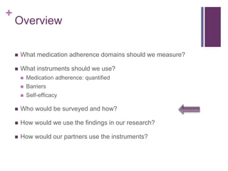 +
Overview
 What medication adherence domains should we measure?
 What instruments should we use?
 Medication adherence: quantified
 Barriers
 Self-efficacy
 Who would be surveyed and how?
 How would we use the findings in our research?
 How would our partners use the instruments?
 