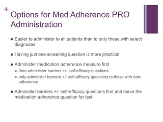 +
Options for Med Adherence PRO
Administration
 Easier to administer to all patients than to only those with select
diagnoses
 Having just one screening question is more practical
 Administer medication adherence measure first
 then administer barriers +/- self-efficacy questions
 only administer barriers +/- self-efficacy questions to those with non-
adherence
 Administer barriers +/- self-efficacy questions first and leave the
medication adherence question for last
 