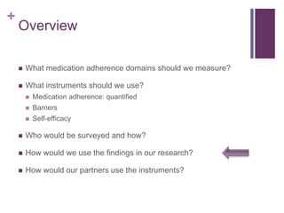 +
Overview
 What medication adherence domains should we measure?
 What instruments should we use?
 Medication adherence: quantified
 Barriers
 Self-efficacy
 Who would be surveyed and how?
 How would we use the findings in our research?
 How would our partners use the instruments?
 