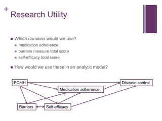 +
Research Utility
 Which domains would we use?
 medication adherence
 barriers measure total score
 self-efficacy total score
 How would we use these in an analytic model?
PCMH
Medication adherence
Self-efficacyBarriers
Disease control
 