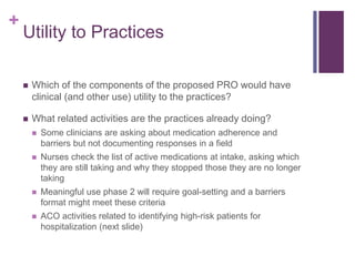 +
Utility to Practices
 Which of the components of the proposed PRO would have
clinical (and other use) utility to the practices?
 What related activities are the practices already doing?
 Some clinicians are asking about medication adherence and
barriers but not documenting responses in a field
 Nurses check the list of active medications at intake, asking which
they are still taking and why they stopped those they are no longer
taking
 Meaningful use phase 2 will require goal-setting and a barriers
format might meet these criteria
 ACO activities related to identifying high-risk patients for
hospitalization (next slide)
 