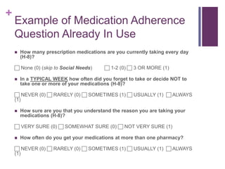 +
Example of Medication Adherence
Question Already In Use
 How many prescription medications are you currently taking every day
(H-8)?
 None (0) (skip to Social Needs)  1-2 (0)  3 OR MORE (1)
 In a TYPICAL WEEK how often did you forget to take or decide NOT to
take one or more of your medications (H-8)?
 NEVER (0)  RARELY (0)  SOMETIMES (1)  USUALLY (1)  ALWAYS
(1)
 How sure are you that you understand the reason you are taking your
medications (H-8)?
 VERY SURE (0)  SOMEWHAT SURE (0)  NOT VERY SURE (1)
 How often do you get your medications at more than one pharmacy?
 NEVER (0)  RARELY (0)  SOMETIMES (1)  USUALLY (1)  ALWAYS
(1)
 