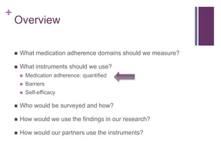+
Overview
 What medication adherence domains should we measure?
 What instruments should we use?
 Medication adherence: quantified
 Barriers
 Self-efficacy
 Who would be surveyed and how?
 How would we use the findings in our research?
 How would our partners use the instruments?
 