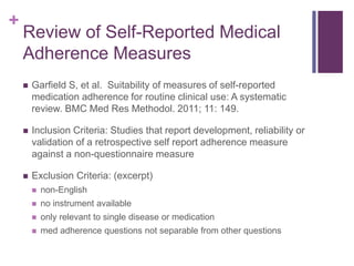+
Review of Self-Reported Medical
Adherence Measures
 Garfield S, et al. Suitability of measures of self-reported
medication adherence for routine clinical use: A systematic
review. BMC Med Res Methodol. 2011; 11: 149.
 Inclusion Criteria: Studies that report development, reliability or
validation of a retrospective self report adherence measure
against a non-questionnaire measure
 Exclusion Criteria: (excerpt)
 non-English
 no instrument available
 only relevant to single disease or medication
 med adherence questions not separable from other questions
 