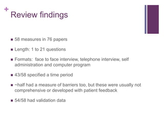 +
Review findings
 58 measures in 76 papers
 Length: 1 to 21 questions
 Formats: face to face interview, telephone interview, self
administration and computer program
 43/58 specified a time period
 ~half had a measure of barriers too, but these were usually not
comprehensive or developed with patient feedback
 54/58 had validation data
 