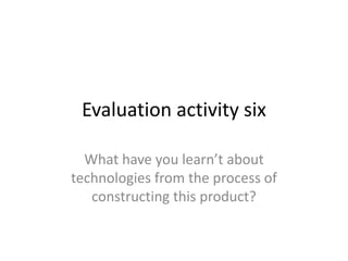 Evaluation activity six
What have you learn’t about
technologies from the process of
constructing this product?
 