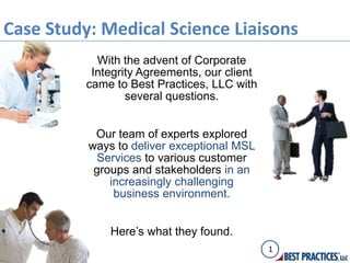 Case Study: Medical Science Liaisons
            With the advent of Corporate
           Integrity Agreements, our client
          came to Best Practices, LLC with
                  several questions.


           Our team of experts explored
          ways to deliver exceptional MSL
            Services to various customer
           groups and stakeholders in an
              increasingly challenging
               business environment.


              Here’s what they found.
                                              1
 