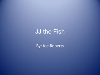 JJ the Fish By: Joe Roberts 