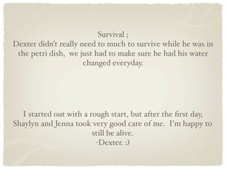 Survival ;
Dexter didn’t really need to much to survive while he was in
 the petri dish, we just had to make sure he had his water
                      changed everyday.




  I started out with a rough start, but after the ﬁrst day,
Shaylyn and Jenna took very good care of me. I’m happy to
                        still be alive.
                         -Dexter. :)
 