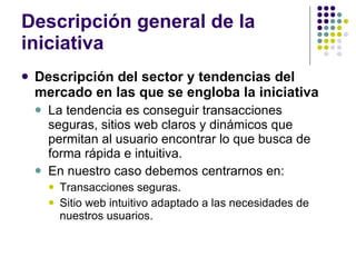 Descripción general de la iniciativa Descripción del sector y tendencias del mercado en las que se engloba la iniciativa La tendencia es conseguir transacciones seguras, sitios web claros y dinámicos que permitan al usuario encontrar lo que busca de forma rápida e intuitiva. En nuestro caso debemos centrarnos en: Transacciones seguras. Sitio web intuitivo adaptado a las necesidades de nuestros usuarios. 