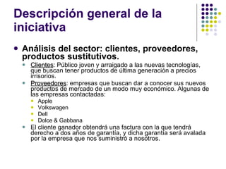 Descripción general de la iniciativa Análisis del sector: clientes, proveedores, productos sustitutivos. Clientes : Público joven y arraigado a las nuevas tecnologías, que buscan tener productos de última generación a precios irrisorios. Proveedores : empresas que buscan dar a conocer sus nuevos productos de mercado de un modo muy económico. Algunas de las empresas contactadas: Apple Volkswagen Dell Dolce & Gabbana El cliente ganador obtendrá una factura con la que tendrá derecho a dos años de garantía, y dicha garantía será avalada por la empresa que nos suministró a nosotros. 