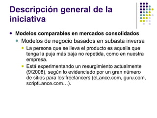 Descripción general de la iniciativa Modelos comparables en mercados consolidados Modelos de negocio basados en subasta inversa La persona que se lleva el producto es aquella que tenga la puja más baja no repetida, como en nuestra empresa. Está experimentando un resurgimiento actualmente (9/2008), según lo evidenciado por un gran número de sitios para los freelancers (eLance.com, guru.com, scriptLance.com…). 