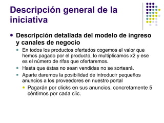 Descripción general de la iniciativa Descripción detallada del modelo de ingreso y canales de negocio En todos los productos ofertados cogemos el valor que hemos pagado por el producto, lo multiplicamos x2 y ese es el número de rifas que ofertaremos.  Hasta que éstas no sean vendidas no se sorteará. Aparte daremos la posibilidad de introducir pequeños anuncios a los proveedores en nuestro portal Pagarán por clicks en sus anuncios, concretamente 5 céntimos por cada clic. 
