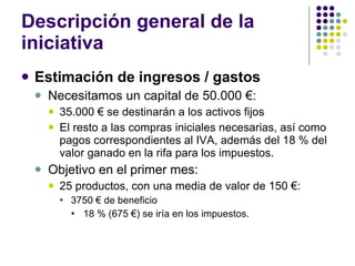 Descripción general de la iniciativa Estimación de ingresos / gastos Necesitamos un capital de 50.000 €:  35.000 € se destinarán a los activos fijos  El resto a las compras iniciales necesarias, así como pagos correspondientes al IVA, además del 18 % del valor ganado en la rifa para los impuestos. Objetivo en el primer mes:  25 productos, con una media de valor de 150 €:  3750 € de beneficio 18 % (675 €) se iría en los impuestos.  
