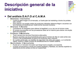 Descripción general de la iniciativa Del análisis D.A.F.O al C.A.M.A D ebilidades     C ombatirlas Contra la débil imagen en el mercado, un fuerte plan de marketing a través de portales web, emails… Para obtener una amplia cartera de productos ofertados debemos llegar a acuerdos con las empresas proveedoras por medio de los recursos humanos. A menazas     A tacarlas Contratación de abogados para obtener la legalidad y a su vez con el mínimo coste. El número de acuerdos con los proveedores debe ser el máximo para ofertar una amplia gama de productos. F ortalezas     M antenerlas Tener siempre los recursos financieros adecuados. Buenos acuerdos con los proveedores para que el número de rifas en cada sorteo sea mínimo y las probabilidades de ganar los productos sean mayores. En nuestro portal web, as medidas de seguridad más altas para pagos, y un contenido rápido, intuitivo y fiable a través de actualizaciones en nuestro sistema. O portunidades     A provecharlas Puede ser un mercado innovador que tenga buena acogida y se expanda. Cuando convenzamos a través de nuestra legalidad y fiabilidad, los clientes repetirán la experiencia de los sorteos on-line en nuestra web. 