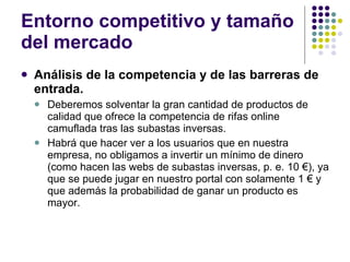 Entorno competitivo y tamaño del mercado Análisis de la competencia y de las barreras de entrada. Deberemos solventar la gran cantidad de productos de calidad que ofrece la competencia de rifas online camuflada tras las subastas inversas. Habrá que hacer ver a los usuarios que en nuestra empresa, no obligamos a invertir un mínimo de dinero (como hacen las webs de subastas inversas, p. e. 10 €), ya que se puede jugar en nuestro portal con solamente 1 € y que además la probabilidad de ganar un producto es mayor. 