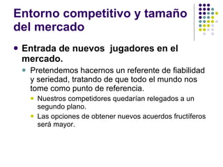 Entorno competitivo y tamaño del mercado Entrada de nuevos  jugadores en el mercado. Pretendemos hacernos un referente de fiabilidad y seriedad, tratando de que todo el mundo nos tome como punto de referencia.  Nuestros competidores quedarían relegados a un segundo plano. Las opciones de obtener nuevos acuerdos fructíferos será mayor. 