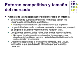 Entorno competitivo y tamaño del mercado Análisis de la situación general del mercado en Internet. Está variando sustancialmente la forma que tienen los usuarios de comportarse en Internet.  Nuevas generaciones hacen uso de todo aquello que es gratuito.  La publicidad no suele prestarse demasiada atención, salvo si es original o divertida y fomenta una relación viral.  Los jóvenes son usuarios habituales de las redes sociales.  Necesidad de reinventar el marketing online de nuestra empresa, abandonando los clásicos banners, y vetando la publicidad intrusiva, la cual no agrada y crea rechazo.  Debemos adaptarnos a los nuevos cambios, a lo visual, innovador y que produzca la atención por parte de los usuarios. 
