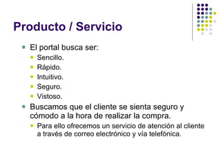 Producto / Servicio El portal busca ser: Sencillo. Rápido. Intuitivo. Seguro. Vistoso. Buscamos que el cliente se sienta seguro y cómodo a la hora de realizar la compra.  Para ello ofrecemos un servicio de atención al cliente a través de correo electrónico y vía telefónica. 
