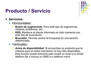 Producto / Servicio Servicios: Horizontales: Buzón de sugerencias : Para todo tipo de sugerencias, mejoras, problemas, etc… RSS : Mantiene al cliente informado en todo momento con este tipo de suscripción.  Buscador : Permite centrar la búsqueda en una sección determinada. Verticales: Aviso de disponibilidad:  Si encuentras un producto que te interesa pero en estos momentos no hay rifas disponibles. Esta función puede activarse para recibir un aviso a tu email, teléfono fijo o incluso un SMS a tu teléfono móvil. 